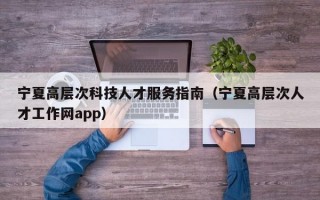宁夏高层次科技人才服务指南（宁夏高层次人才工作网app）