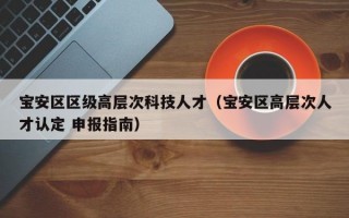 宝安区区级高层次科技人才（宝安区高层次人才认定 申报指南）