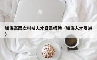 镇海高层次科技人才目录招聘（镇海人才引进）