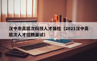汉中市高层次科技人才体检（2021汉中高层次人才招聘面试）