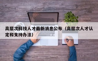 高层次科技人才最新消息公布（高层次人才认定和支持办法）