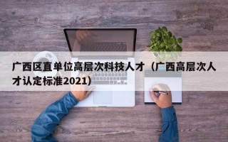 广西区直单位高层次科技人才（广西高层次人才认定标准2021）