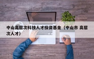 中山高层次科技人才投资基金（中山市 高层次人才）