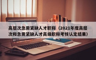 高层次急需紧缺人才职称（2021年度高层次和急需紧缺人才高级职称考核认定结果）
