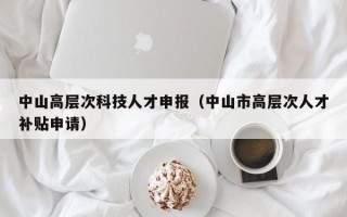 中山高层次科技人才申报（中山市高层次人才补贴申请）