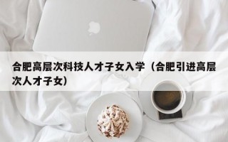 合肥高层次科技人才子女入学（合肥引进高层次人才子女）