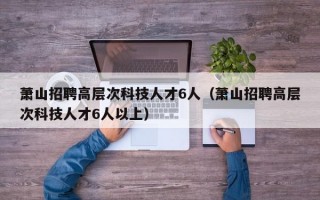 萧山招聘高层次科技人才6人（萧山招聘高层次科技人才6人以上）