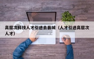 高层次科技人才引进去县城（人才引进高层次人才）