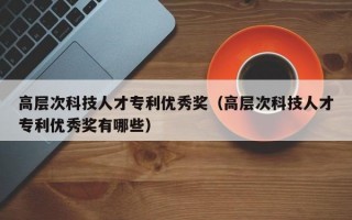 高层次科技人才专利优秀奖（高层次科技人才专利优秀奖有哪些）