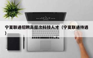 宁夏联通招聘高层次科技人才（宁夏联通待遇）