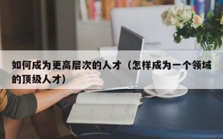 如何成为更高层次的人才（怎样成为一个领域的顶级人才）
