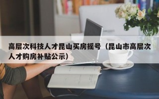 高层次科技人才昆山买房摇号（昆山市高层次人才购房补贴公示）