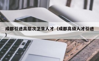 成都引进高层次卫生人才（成都高级人才引进）