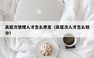 高层次管理人才怎么界定（高层次人才怎么划分）