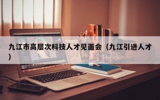 九江市高层次科技人才见面会（九江引进人才）