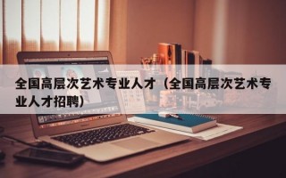 全国高层次艺术专业人才（全国高层次艺术专业人才招聘）