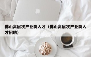 佛山高层次产业类人才（佛山高层次产业类人才招聘）
