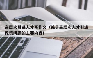 高层次引进人才写作文（关于高层次人才引进政策问题的主要内容）