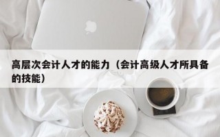 高层次会计人才的能力（会计高级人才所具备的技能）