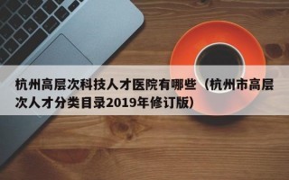杭州高层次科技人才医院有哪些（杭州市高层次人才分类目录2019年修订版）
