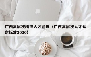 广西高层次科技人才管理（广西高层次人才认定标准2020）