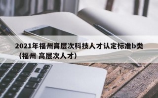 2021年福州高层次科技人才认定标准b类（福州 高层次人才）