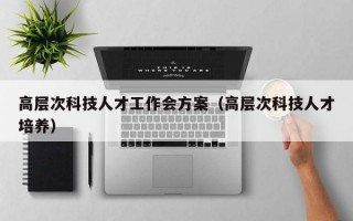 高层次科技人才工作会方案（高层次科技人才培养）