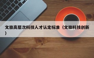 文旅高层次科技人才认定标准（文旅科技创新）