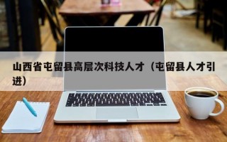 山西省屯留县高层次科技人才（屯留县人才引进）