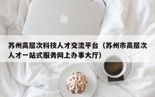 苏州高层次科技人才交流平台（苏州市高层次人才一站式服务网上办事大厅）