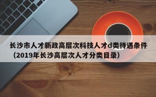 长沙市人才新政高层次科技人才d类待遇条件（2019年长沙高层次人才分类目录）