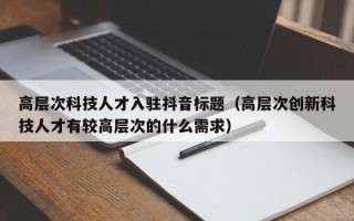 高层次科技人才入驻抖音标题（高层次创新科技人才有较高层次的什么需求）