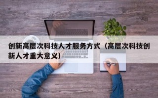 创新高层次科技人才服务方式（高层次科技创新人才重大意义）