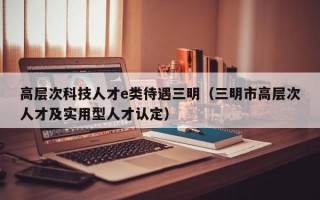 高层次科技人才e类待遇三明（三明市高层次人才及实用型人才认定）