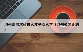 池州高层次科技人才子女入学（池州英才计划）