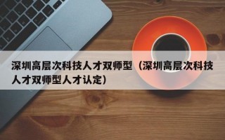 深圳高层次科技人才双师型（深圳高层次科技人才双师型人才认定）