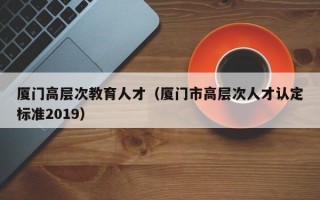 厦门高层次教育人才（厦门市高层次人才认定标准2019）