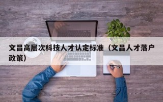 文昌高层次科技人才认定标准（文昌人才落户政策）