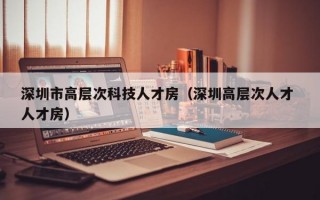 深圳市高层次科技人才房（深圳高层次人才 人才房）