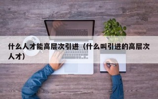 什么人才能高层次引进（什么叫引进的高层次人才）