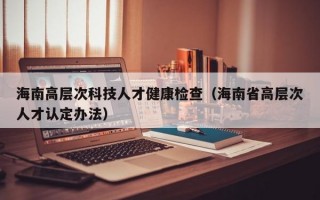海南高层次科技人才健康检查（海南省高层次人才认定办法）