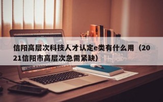 信阳高层次科技人才认定e类有什么用（2021信阳市高层次急需紧缺）