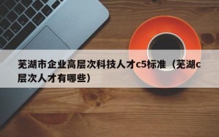 芜湖市企业高层次科技人才c5标准（芜湖c层次人才有哪些）