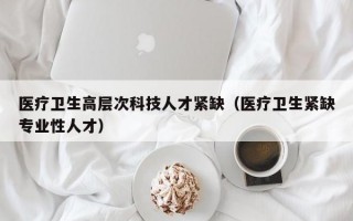 医疗卫生高层次科技人才紧缺（医疗卫生紧缺专业性人才）