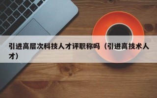 引进高层次科技人才评职称吗（引进高技术人才）