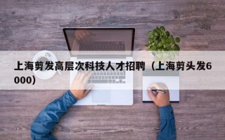 上海剪发高层次科技人才招聘（上海剪头发6000）