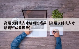 高层次科技人才培训班成果（高层次科技人才培训班成果展示）