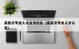 高层次专业人才证书代办（高层次专业人才认定）