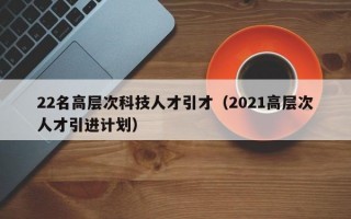 22名高层次科技人才引才（2021高层次人才引进计划）