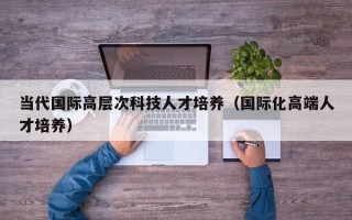 当代国际高层次科技人才培养（国际化高端人才培养）